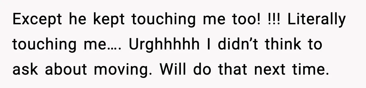 Except he kept touching me too! !!! Literally touching me…. Urghhhhh I didn’t think to ask about moving. Will do that next time.