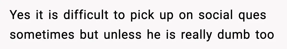 Yes it is difficult to pick up on social ques sometimes but unless he is really dumb too