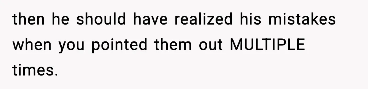 then he should have realized his mistakes when you pointed them out MULTIPLE times.