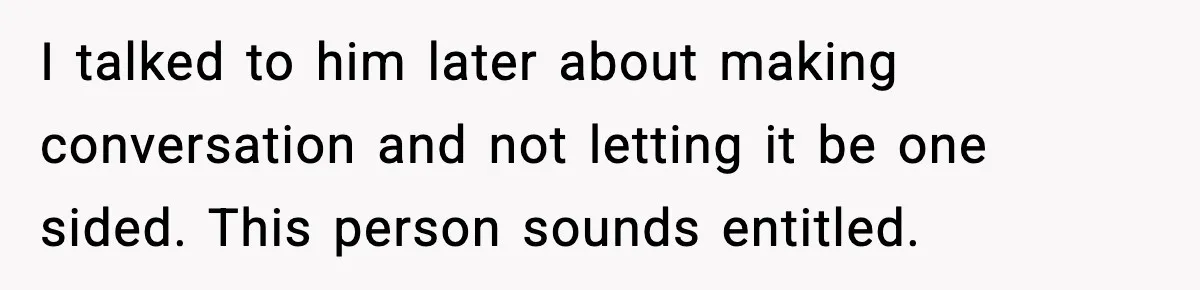 I talked to him later about making conversation and not letting it be one sided. This person sounds entitled.