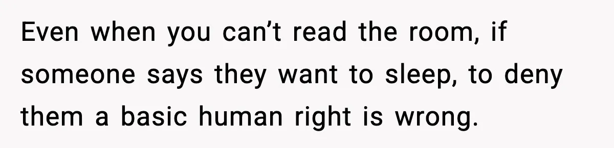 Even when you can’t read the room, if someone says they want to sleep, to deny them a basic human right is wrong.