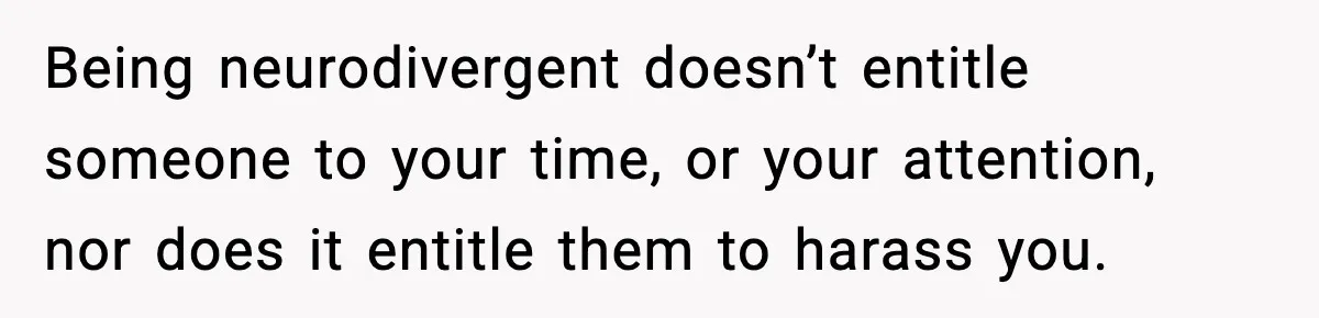 Being neurodivergent doesn’t entitle someone to your time, or your attention, nor does it entitle them to harass you.