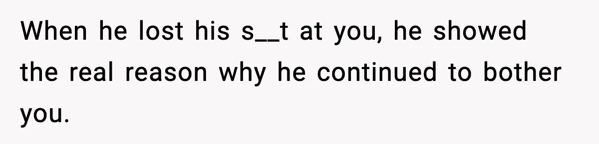 When he lost his s__t at you, he showed the real reason why he continued to bother you.