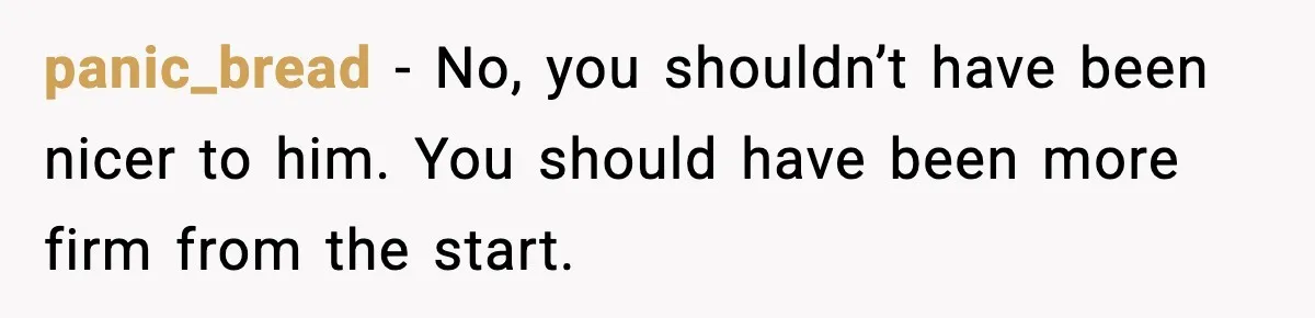 panic_bread − No, you shouldn’t have been nicer to him. You should have been more firm from the start.