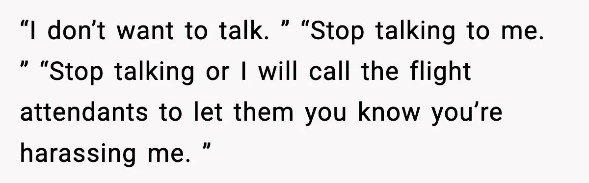 “I don’t want to talk. ” “Stop talking to me. ” “Stop talking or I will call the flight attendants to let them you know you’re harassing me. ”