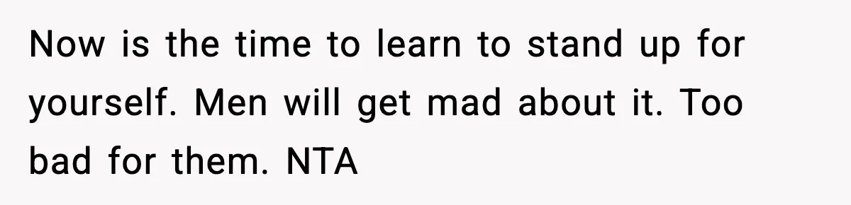 Now is the time to learn to stand up for yourself. Men will get mad about it. Too bad for them. NTA