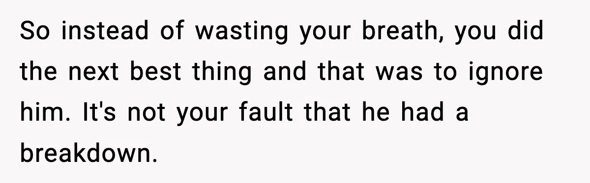 So instead of wasting your breath, you did the next best thing and that was to ignore him. It's not your fault that he had a breakdown.