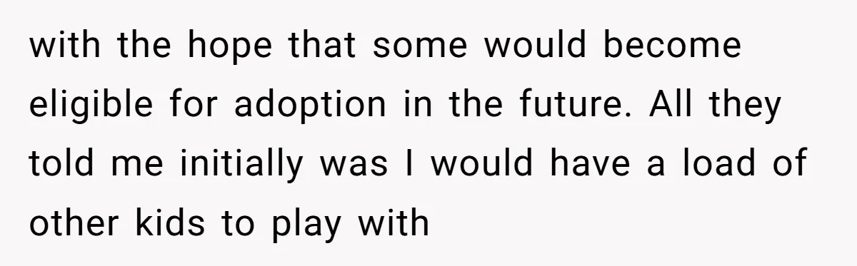 with the hope that some would become eligible for adoption in the future. All they told me initially was I would have a load of other kids to play with