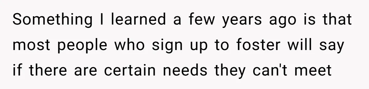 Something I learned a few years ago is that most people who sign up to foster will say if there are certain needs they can't meet