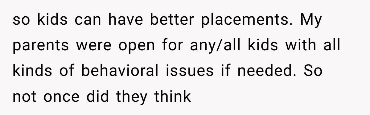 so kids can have better placements. My parents were open for any/all kids with all kinds of behavioral issues if needed. So not once did they think