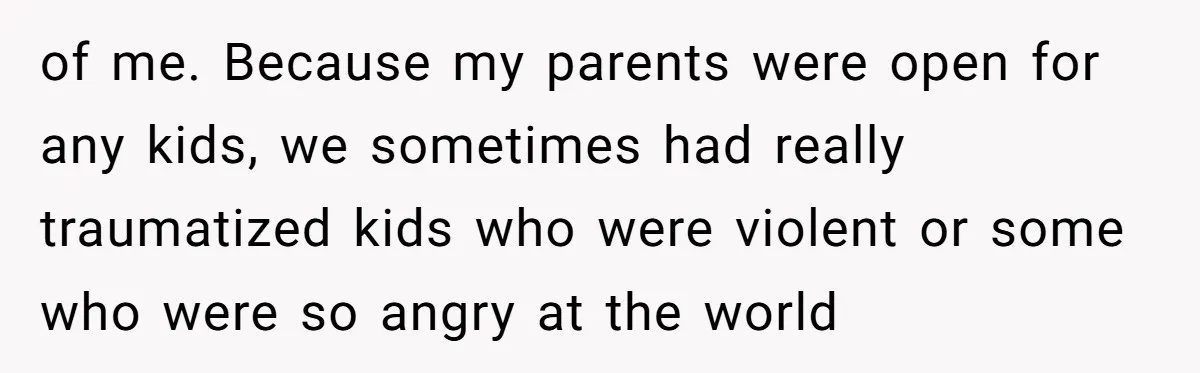 of me. Because my parents were open for any kids, we sometimes had really traumatized kids who were violent or some who were so angry at the world