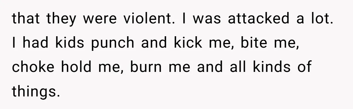 that they were violent. I was attacked a lot. I had kids punch and kick me, bite me, choke hold me, burn me and all kinds of things.