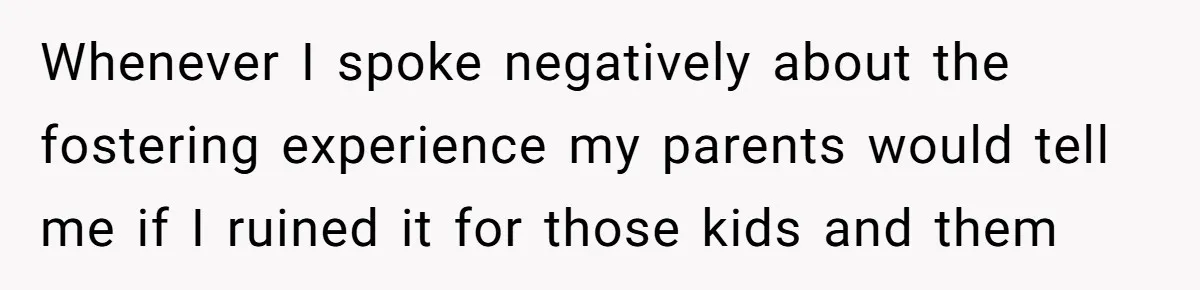 Whenever I spoke negatively about the fostering experience my parents would tell me if I ruined it for those kids and them