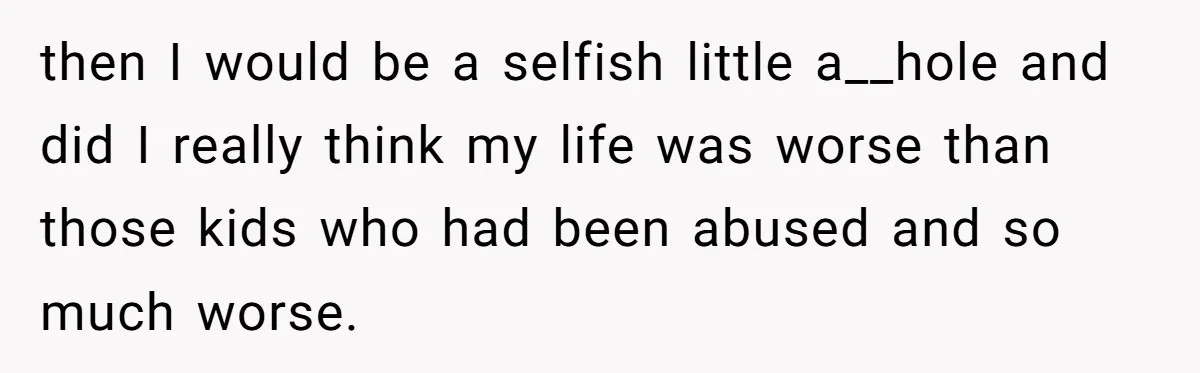 then I would be a selfish little a__hole and did I really think my life was worse than those kids who had been abused and so much worse.