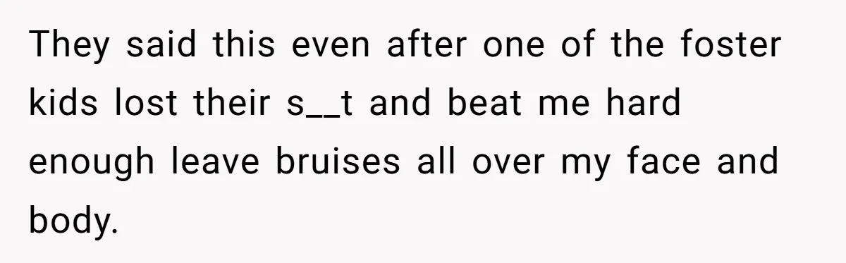 They said this even after one of the foster kids lost their s__t and beat me hard enough leave bruises all over my face and body.