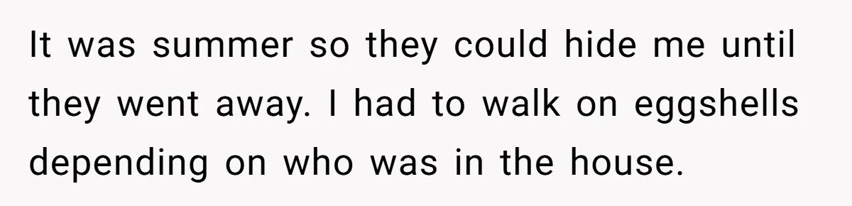 It was summer so they could hide me until they went away. I had to walk on eggshells depending on who was in the house.