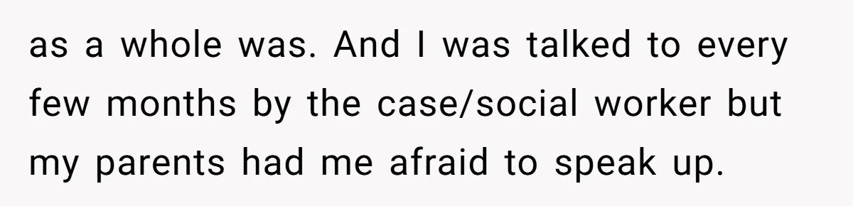 as a whole was. And I was talked to every few months by the case/social worker but my parents had me afraid to speak up.