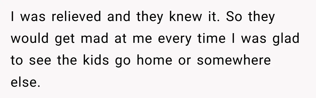 I was relieved and they knew it. So they would get mad at me every time I was glad to see the kids go home or somewhere else.