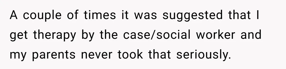 A couple of times it was suggested that I get therapy by the case/social worker and my parents never took that seriously.