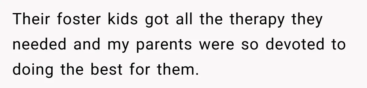 Their foster kids got all the therapy they needed and my parents were so devoted to doing the best for them.
