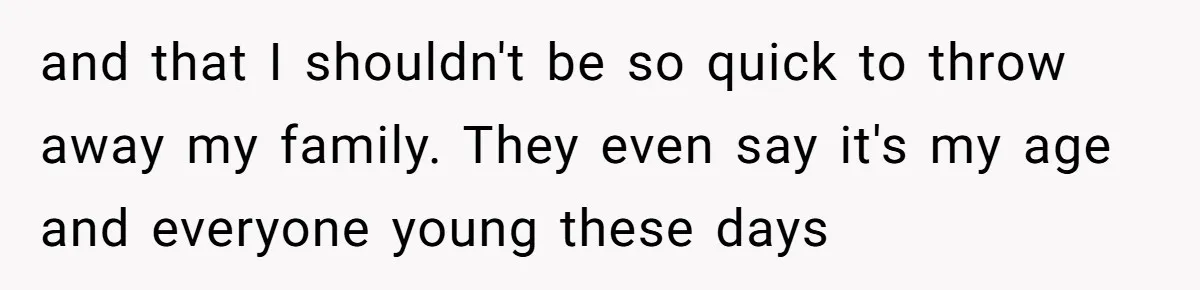 and that I shouldn't be so quick to throw away my family. They even say it's my age and everyone young these days