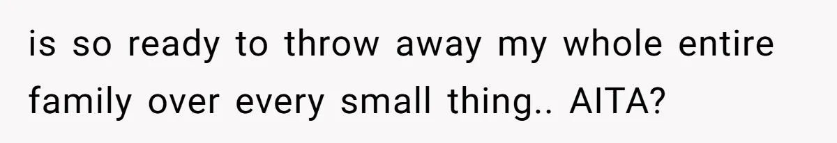 is so ready to throw away my whole entire family over every small thing.. AITA?