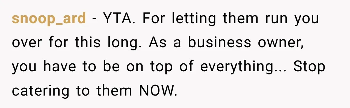 Is Blood Always Thicker Than Business? Standing Her Ground Against Greedy Relatives snoop_ard − YTA. For letting them run you over for this long. As a business owner, you have to be on top of everything... Stop catering to them NOW.