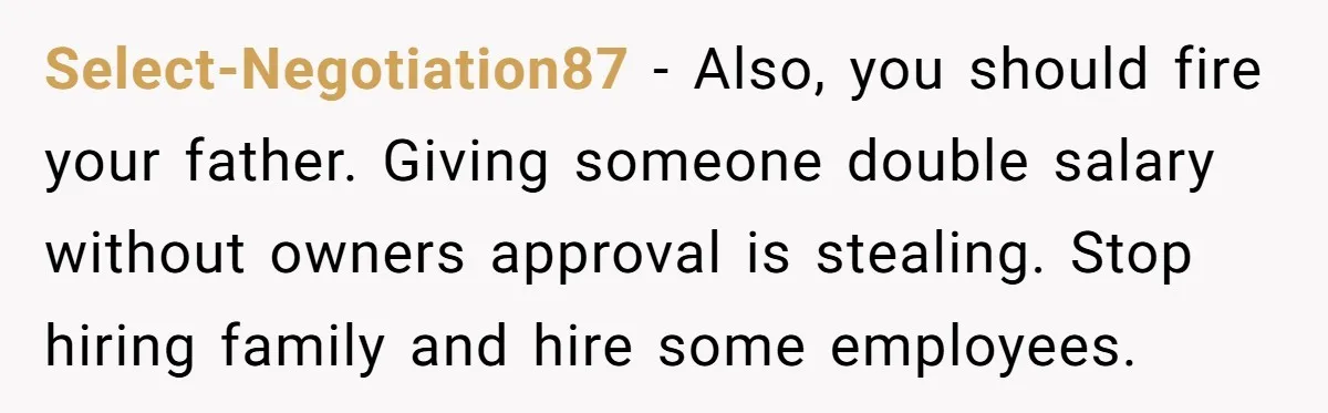 Is Blood Always Thicker Than Business? Standing Her Ground Against Greedy Relatives Select-Negotiation87 − Also, you should fire your father. Giving someone double salary without owners approval is stealing. Stop hiring family and hire some employees.