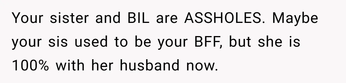 Is Blood Always Thicker Than Business? Standing Her Ground Against Greedy Relatives Your sister and BIL are ASSHOLES. Maybe your sis used to be your BFF, but she is 100% with her husband now.