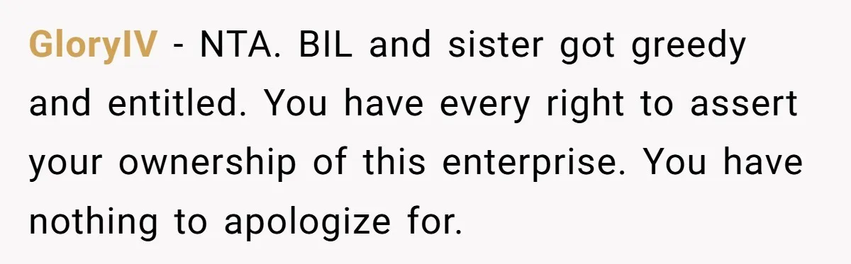 Is Blood Always Thicker Than Business? Standing Her Ground Against Greedy Relatives GloryIV − NTA. BIL and sister got greedy and entitled. You have every right to assert your ownership of this enterprise. You have nothing to apologize for.