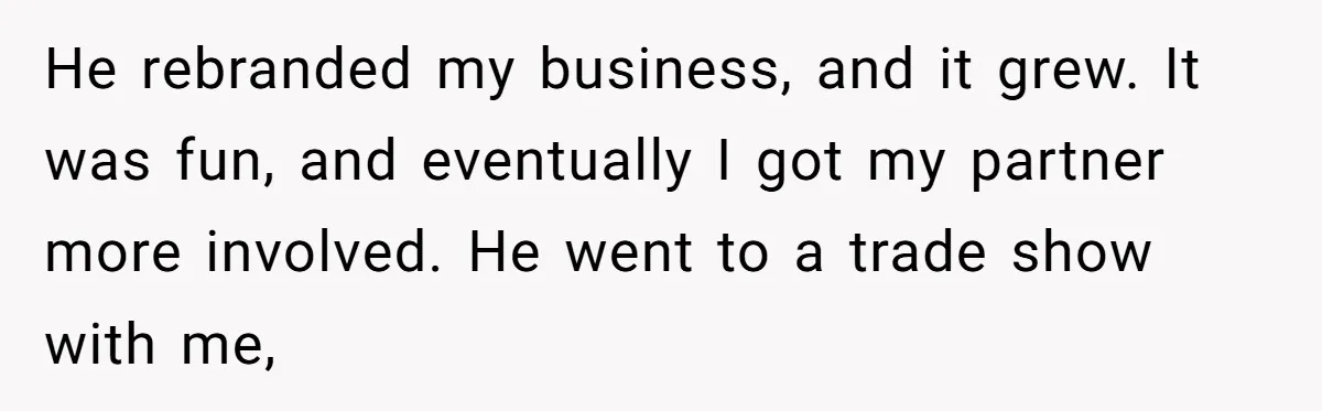 Is Blood Always Thicker Than Business? Standing Her Ground Against Greedy Relatives He rebranded my business, and it grew. It was fun, and eventually I got my partner more involved. He went to a trade show with me,