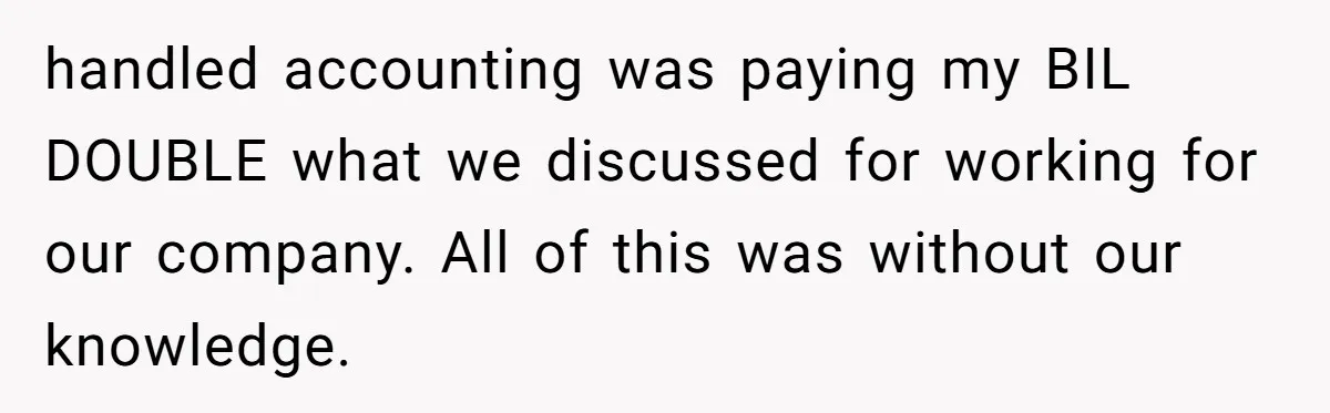 Is Blood Always Thicker Than Business? Standing Her Ground Against Greedy Relatives handled accounting was paying my BIL DOUBLE what we discussed for working for our company. All of this was without our knowledge.