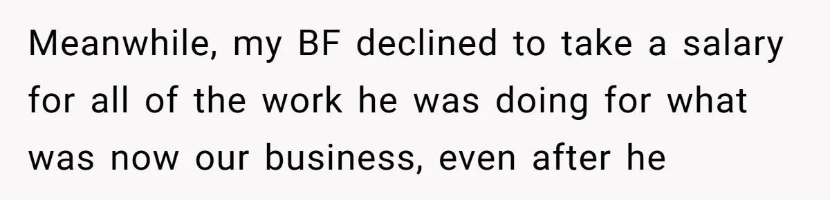 Is Blood Always Thicker Than Business? Standing Her Ground Against Greedy Relatives Meanwhile, my BF declined to take a salary for all of the work he was doing for what was now our business, even after he