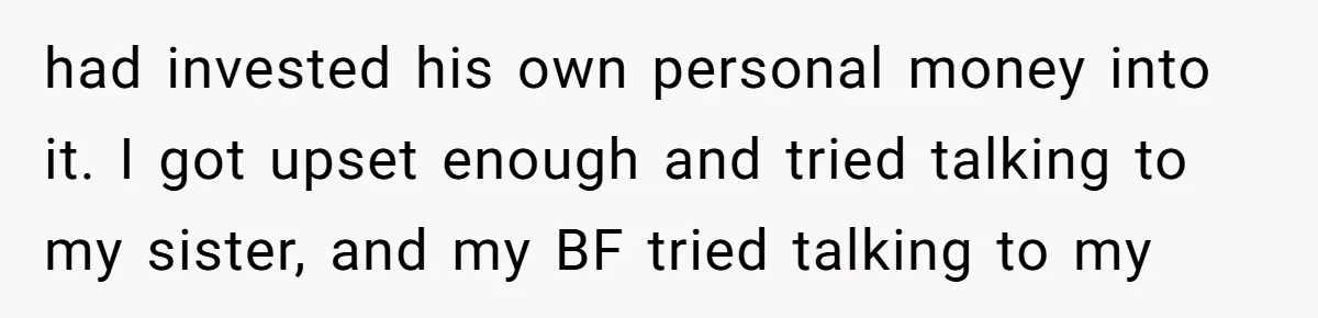 Is Blood Always Thicker Than Business? Standing Her Ground Against Greedy Relatives had invested his own personal money into it. I got upset enough and tried talking to my sister, and my BF tried talking to my