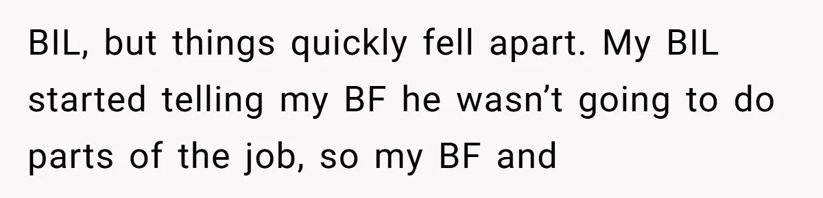 Is Blood Always Thicker Than Business? Standing Her Ground Against Greedy Relatives BIL, but things quickly fell apart. My BIL started telling my BF he wasn’t going to do parts of the job, so my BF and