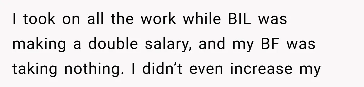 Is Blood Always Thicker Than Business? Standing Her Ground Against Greedy Relatives I took on all the work while BIL was making a double salary, and my BF was taking nothing. I didn’t even increase my