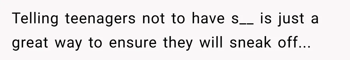 Telling teenagers not to have s__ is just a great way to ensure they will sneak off...