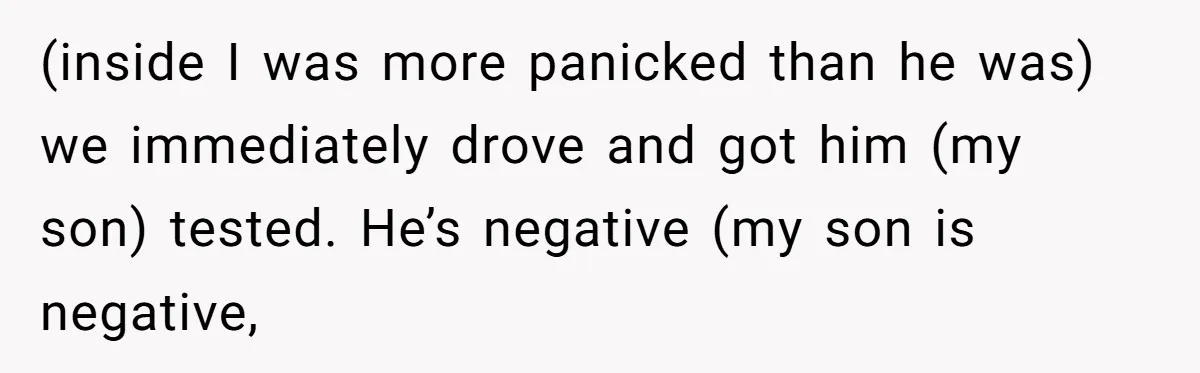 (inside I was more panicked than he was) we immediately drove and got him (my son) tested. He’s negative (my son is negative,