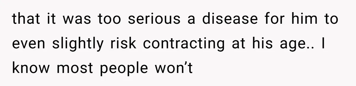 that it was too serious a disease for him to even slightly risk contracting at his age.. I know most people won’t