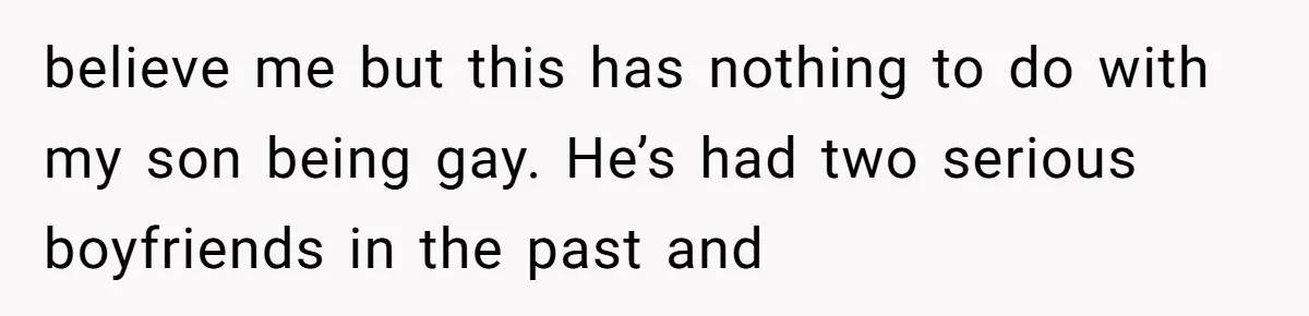 believe me but this has nothing to do with my son being gay. He’s had two serious boyfriends in the past and