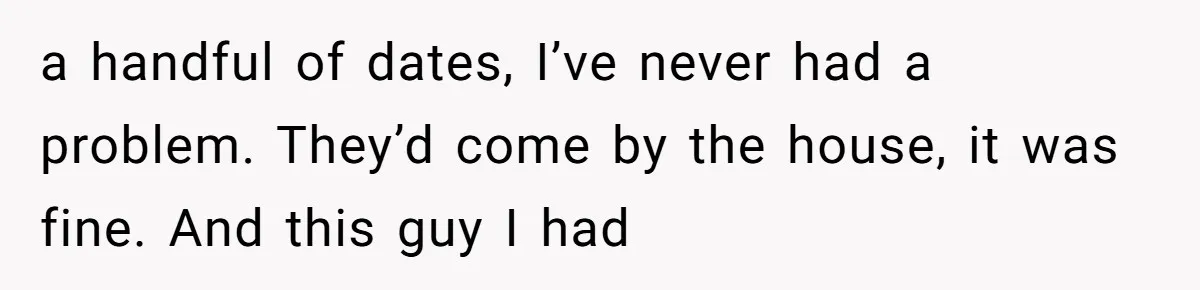 a handful of dates, I’ve never had a problem. They’d come by the house, it was fine. And this guy I had
