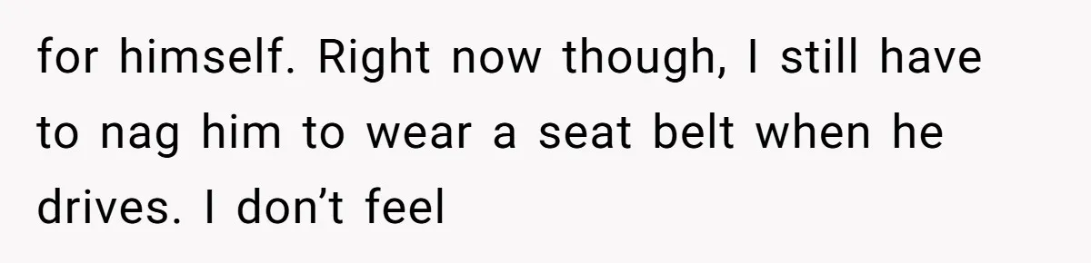 for himself. Right now though, I still have to nag him to wear a seat belt when he drives. I don’t feel