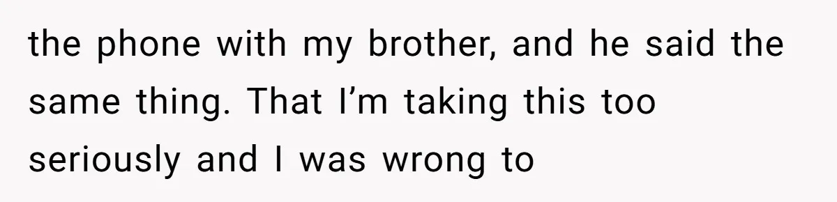 the phone with my brother, and he said the same thing. That I’m taking this too seriously and I was wrong to