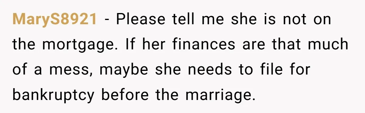 MaryS8921 − Please tell me she is not on the mortgage. If her finances are that much of a mess, maybe she needs to file for bankruptcy before the marriage.