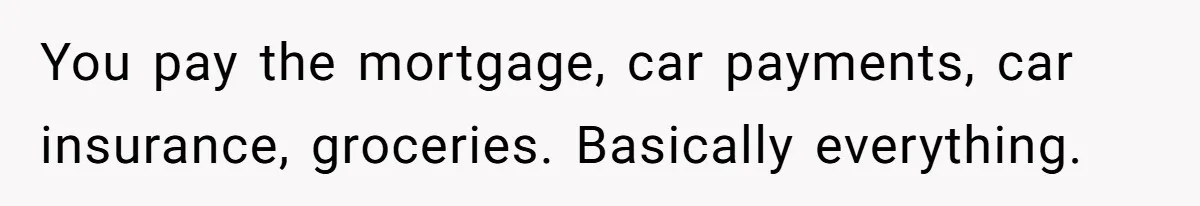 You pay the mortgage, car payments, car insurance, groceries. Basically everything.