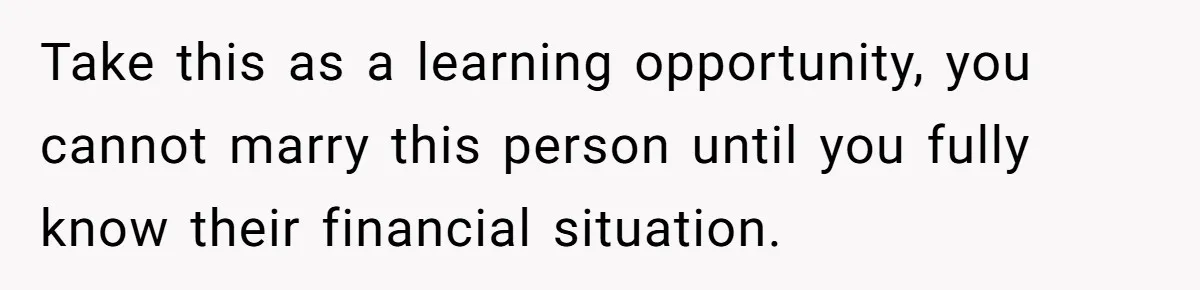 Take this as a learning opportunity, you cannot marry this person until you fully know their financial situation.