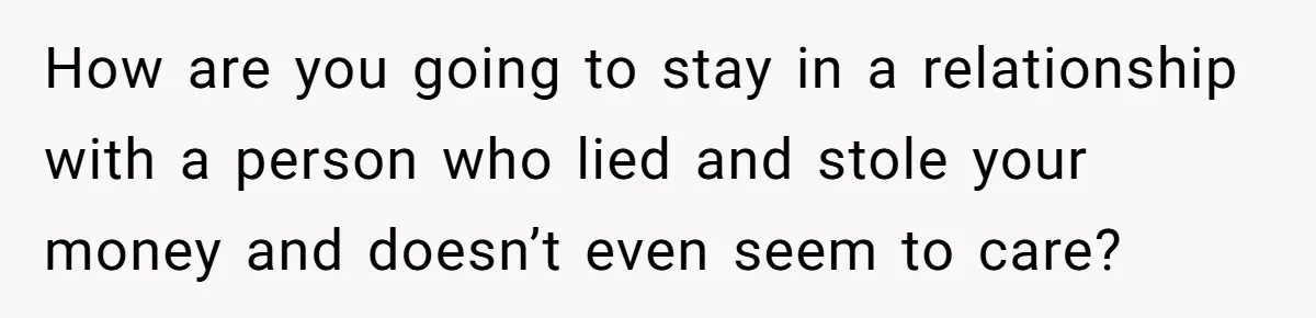 How are you going to stay in a relationship with a person who lied and stole your money and doesn’t even seem to care?