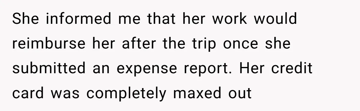 She informed me that her work would reimburse her after the trip once she submitted an expense report. Her credit card was completely maxed out