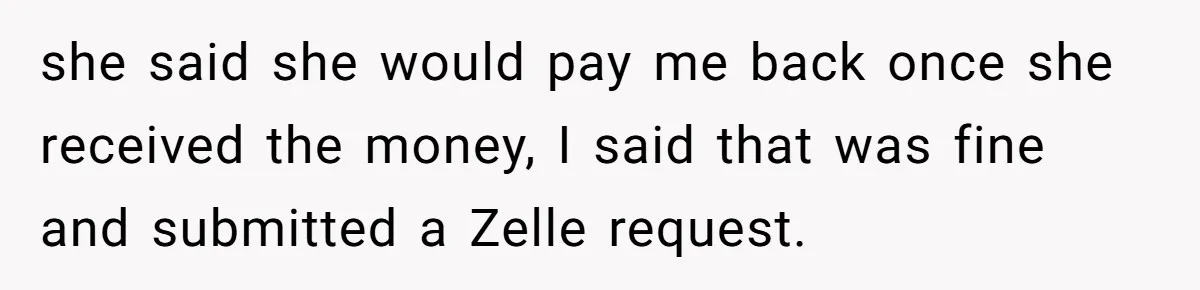 she said she would pay me back once she received the money, I said that was fine and submitted a Zelle request.