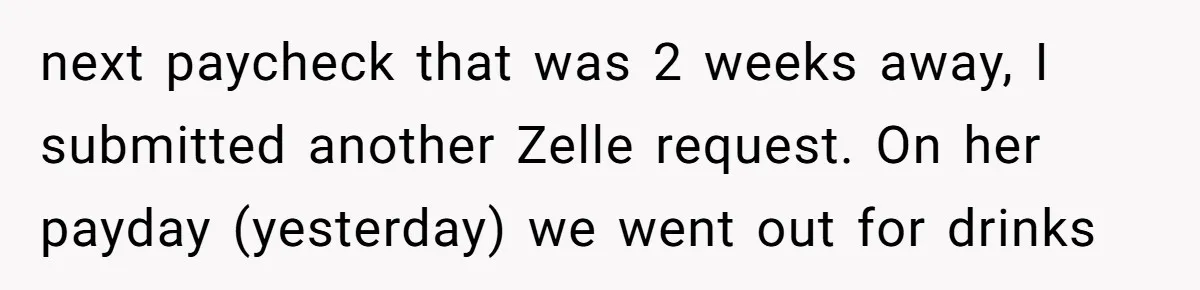 next paycheck that was 2 weeks away, I submitted another Zelle request. On her payday (yesterday) we went out for drinks